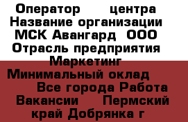 Оператор Call-центра › Название организации ­ МСК Авангард, ООО › Отрасль предприятия ­ Маркетинг › Минимальный оклад ­ 30 000 - Все города Работа » Вакансии   . Пермский край,Добрянка г.